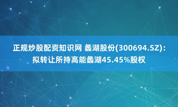 正规炒股配资知识网 蠡湖股份(300694.SZ):拟转让所持高能蠡湖45.45%股权