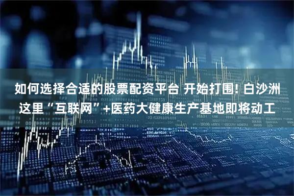 如何选择合适的股票配资平台 开始打围! 白沙洲这里“互联网”+医药大健康生产基地即将动工