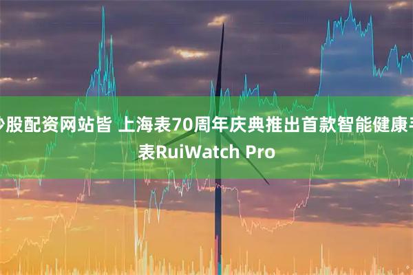 炒股配资网站皆 上海表70周年庆典推出首款智能健康手表RuiWatch Pro