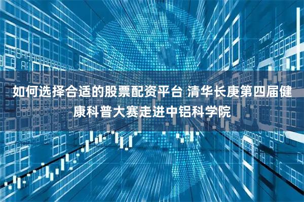 如何选择合适的股票配资平台 清华长庚第四届健康科普大赛走进中铝科学院