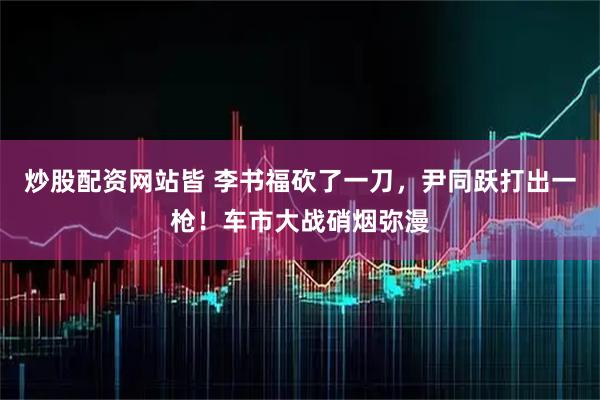 炒股配资网站皆 李书福砍了一刀，尹同跃打出一枪！车市大战硝烟弥漫