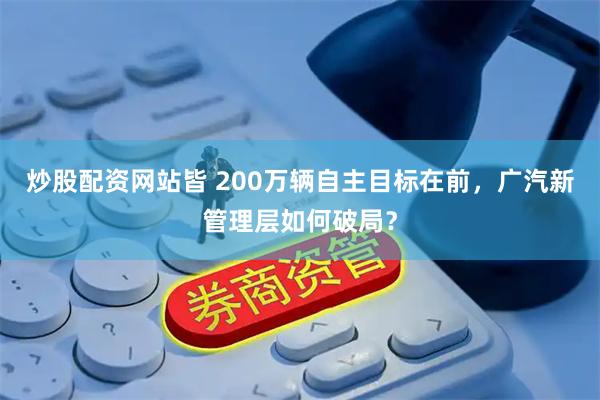 炒股配资网站皆 200万辆自主目标在前，广汽新管理层如何破局？