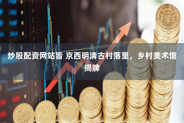 炒股配资网站皆 京西明清古村落里，乡村美术馆揭牌