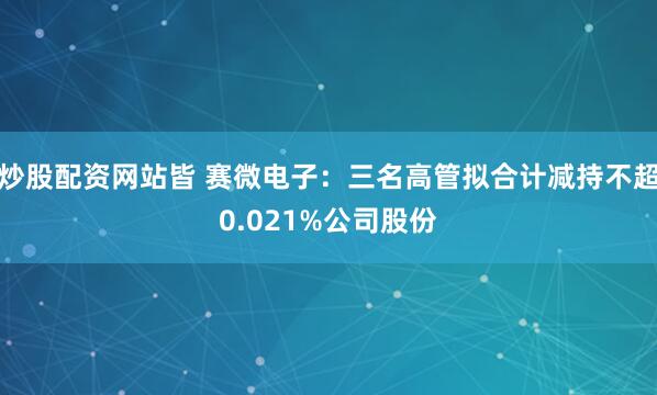 炒股配资网站皆 赛微电子：三名高管拟合计减持不超0.021%公司股份