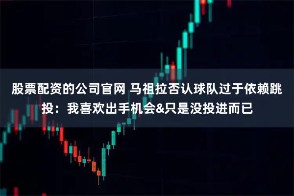 股票配资的公司官网 马祖拉否认球队过于依赖跳投：我喜欢出手机会&只是没投进而已