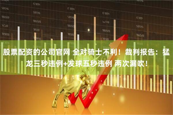 股票配资的公司官网 全对骑士不利！裁判报告：猛龙三秒违例+发球五秒违例 两次漏吹！