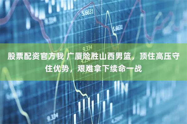 股票配资官方我 广厦险胜山西男篮，顶住高压守住优势，艰难拿下续命一战