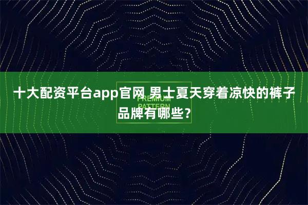 十大配资平台app官网 男士夏天穿着凉快的裤子品牌有哪些？