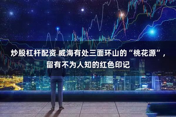 炒股杠杆配资 威海有处三面环山的“桃花源”，留有不为人知的红色印记