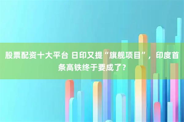 股票配资十大平台 日印又提“旗舰项目”,印度首条高铁终于要成了?