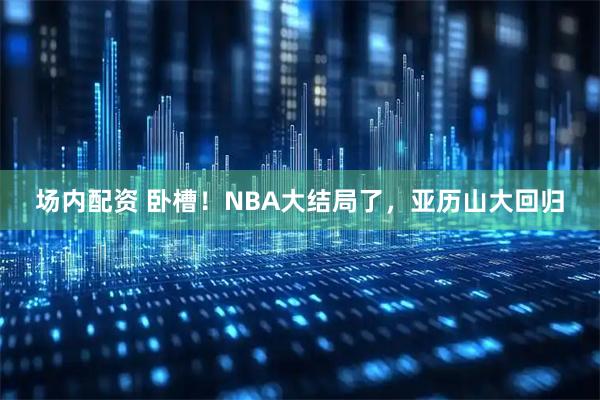 场内配资 卧槽！NBA大结局了，亚历山大回归