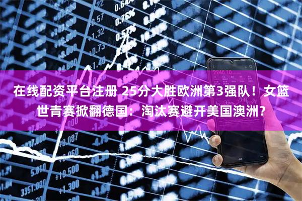 在线配资平台注册 25分大胜欧洲第3强队！女篮世青赛掀翻德国：淘汰赛避开美国澳洲？
