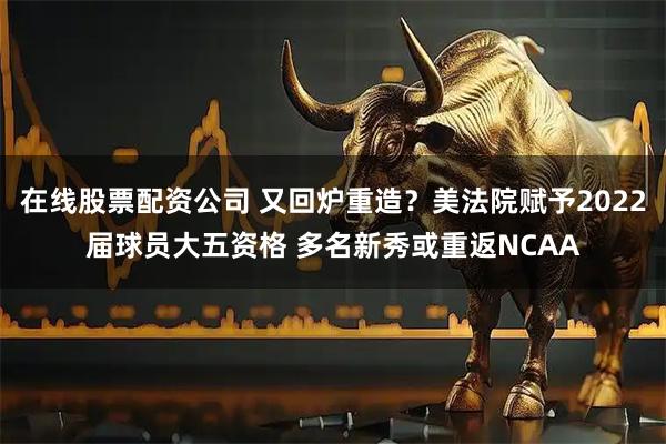 在线股票配资公司 又回炉重造?美法院赋予2022届球员大五资格 多名新秀或重返NCAA