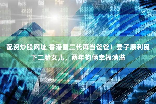 配资炒股网址 香港星二代再当爸爸!妻子顺利诞下二胎女儿,两年抱俩幸福满溢