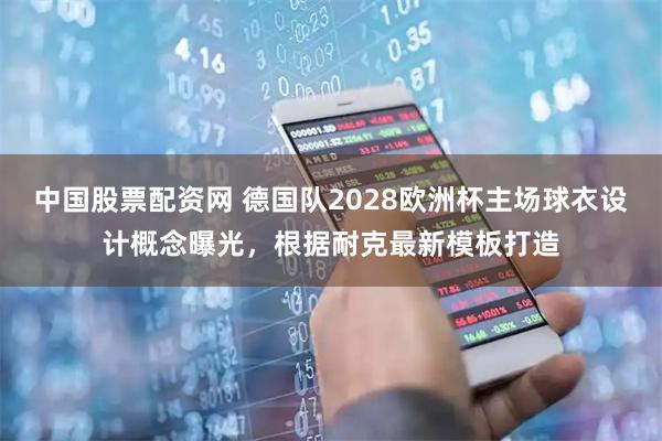 中国股票配资网 德国队2028欧洲杯主场球衣设计概念曝光，根据耐克最新模板打造