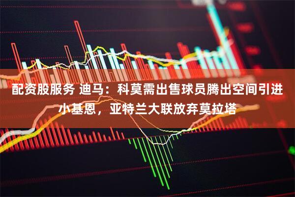 配资股服务 迪马：科莫需出售球员腾出空间引进小基恩，亚特兰大联放弃莫拉塔