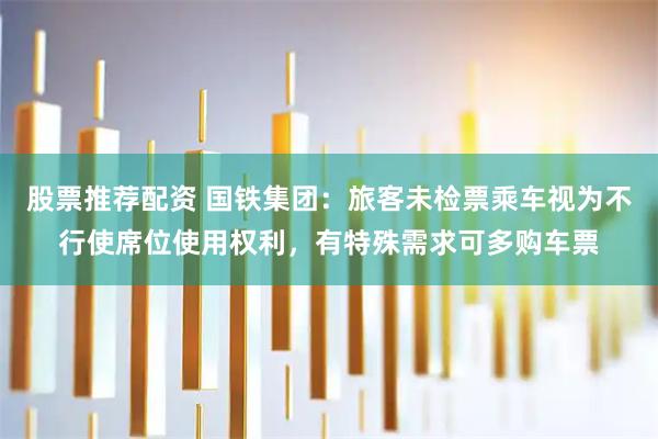 股票推荐配资 国铁集团：旅客未检票乘车视为不行使席位使用权利，有特殊需求可多购车票