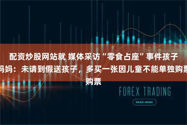 配资炒股网站就 媒体采访“零食占座”事件孩子妈妈：未请到假送孩子，多买一张因儿童不能单独购票