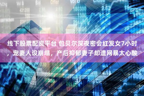 线下股票配资平台 包贝尔深夜密会红发女7小时，宠妻人设崩塌，产后抑郁妻子却遭网暴太心酸