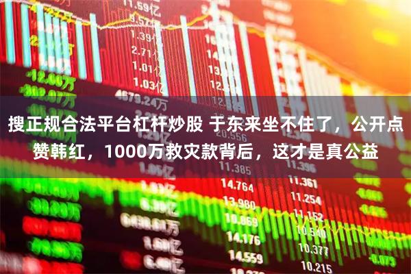搜正规合法平台杠杆炒股 于东来坐不住了，公开点赞韩红，1000万救灾款背后，这才是真公益