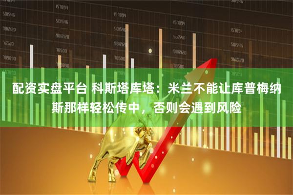 配资实盘平台 科斯塔库塔：米兰不能让库普梅纳斯那样轻松传中，否则会遇到风险