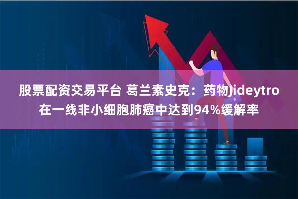 股票配资交易平台 葛兰素史克：药物Jideytro在一线非小细胞肺癌中达到94%缓解率