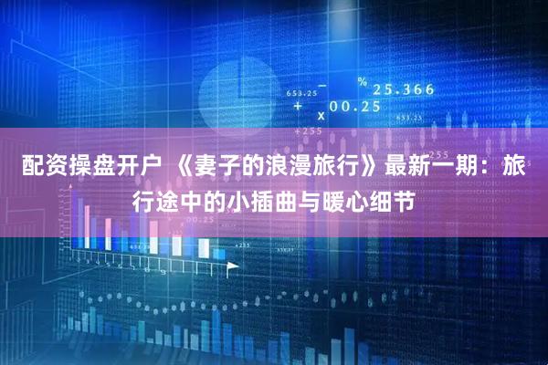 配资操盘开户 《妻子的浪漫旅行》最新一期：旅行途中的小插曲与暖心细节
