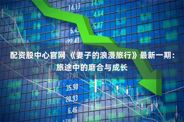 配资股中心官网 《妻子的浪漫旅行》最新一期：旅途中的磨合与成长